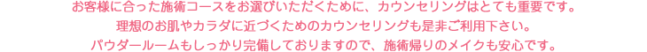 お客様に合った施術コースをお選びいただくために、カウンセリングはとても重要です。理想のお肌やカラダに近づくためのカウンセリングも是非ご利用下さい。パウダールームもしっかり完備しておりますので、施術帰りのメイクも安心です。